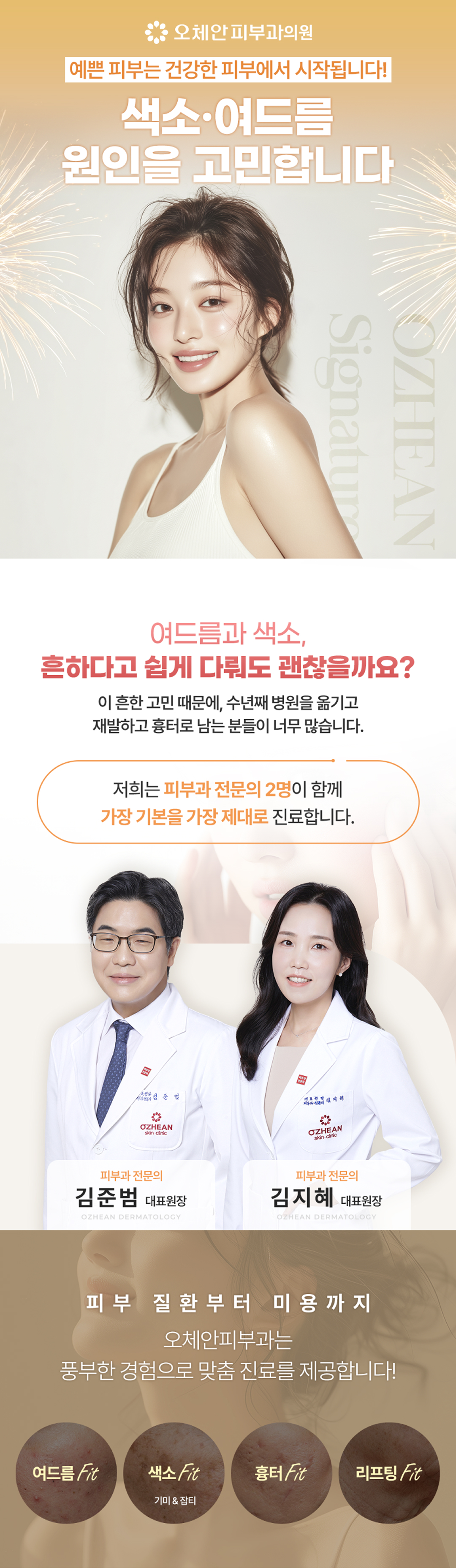 
        오체안피부과의원, 예쁜 피부는 건강한 피부에서 시작됩니다! 색소, 여드름 원인을 고민합니다.
        여드름과 색소, 흔하다고 쉽게 다뤄도 괜찮을까요?
        이 흔한 고민 때문에, 수년째 병원을 옮기고
        재발하고 흉터로 남는 분들이 너무 많습니다.
        저희는 피부과 전문의 2명이 함께 가장 기본을 가장 제대로 진료합니다.
        피부과 전문의 김준범 대표원장, 피부과 전문의 김지혜 대표원장
        피부 질환부터 미용까지 오체안피부과는 풍부한 경험으로 맞춤 진료를 제공합니다.
        여드름 Fit / 색소 Fit (기미&잡티) / 흉터 Fit / 리프팅 Fit
        